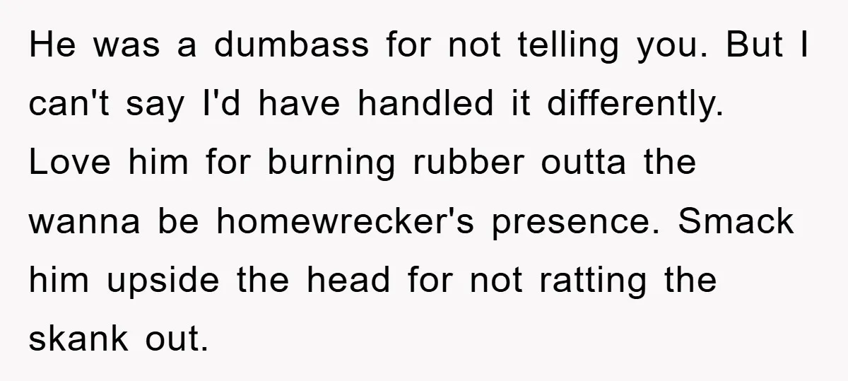He was a dumbass for not telling you. But I can't say I'd have handled it differently. Love him for burning rubber outta the wanna be homewrecker's presence. Smack him...