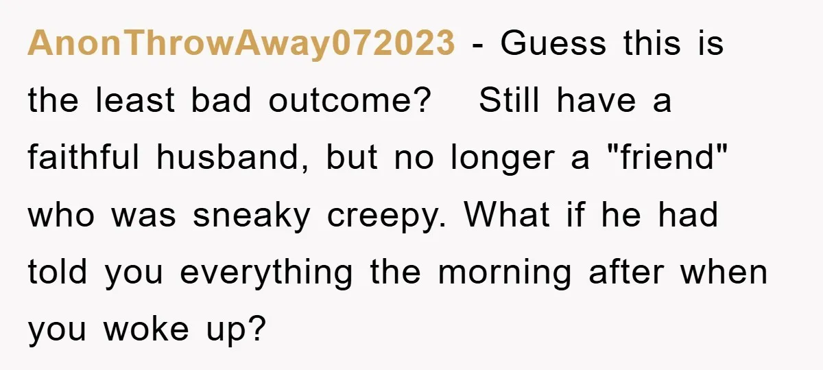 AnonThrowAway072023 − Guess this is the least bad outcome? Still have a faithful husband, but no longer a "friend" who was sneaky creepy. What if he had told you everything...