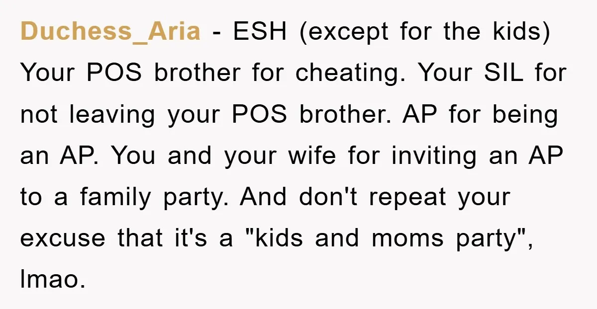 Duchess_Aria − ESH (except for the kids) Your POS brother for cheating. Your SIL for not leaving your POS brother. AP for being an AP. You and your wife for...