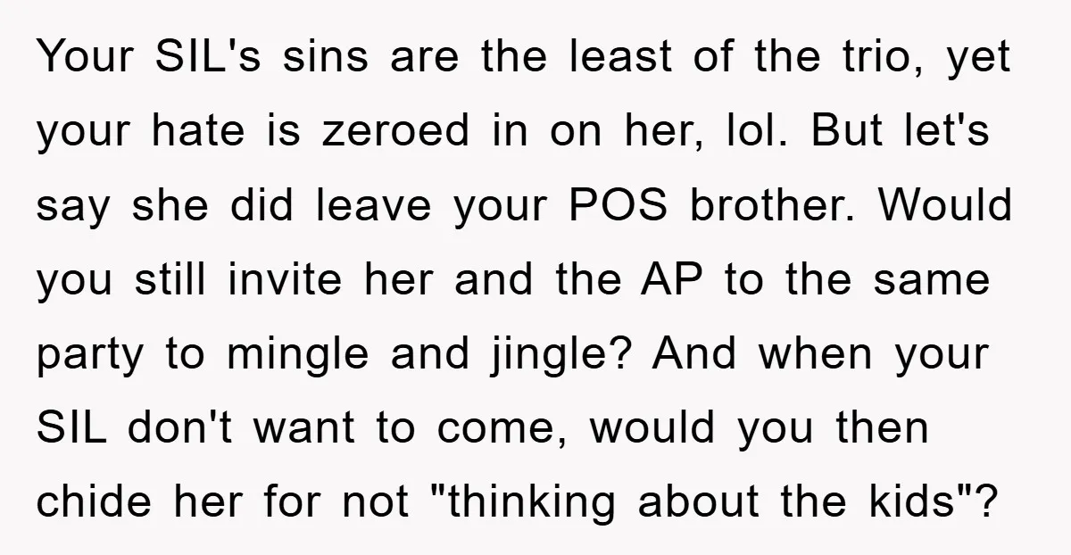 Your SIL's sins are the least of the trio, yet your hate is zeroed in on her, lol. But let's say she did leave your POS brother. Would you still...