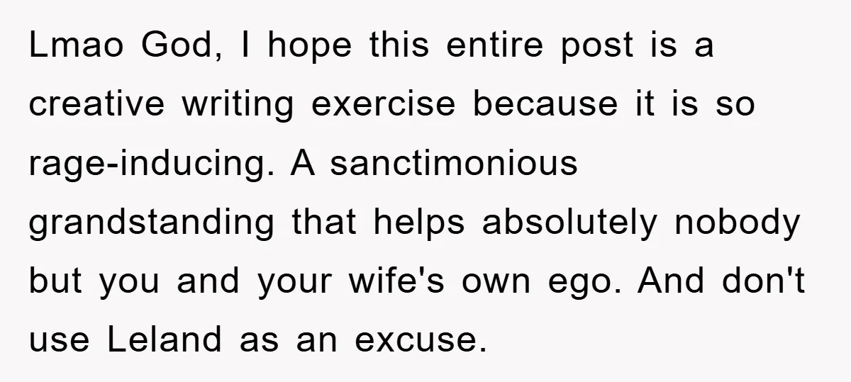 Lmao God, I hope this entire post is a creative writing exercise because it is so rage-inducing. A sanctimonious grandstanding that helps absolutely nobody but you and your wife's own...