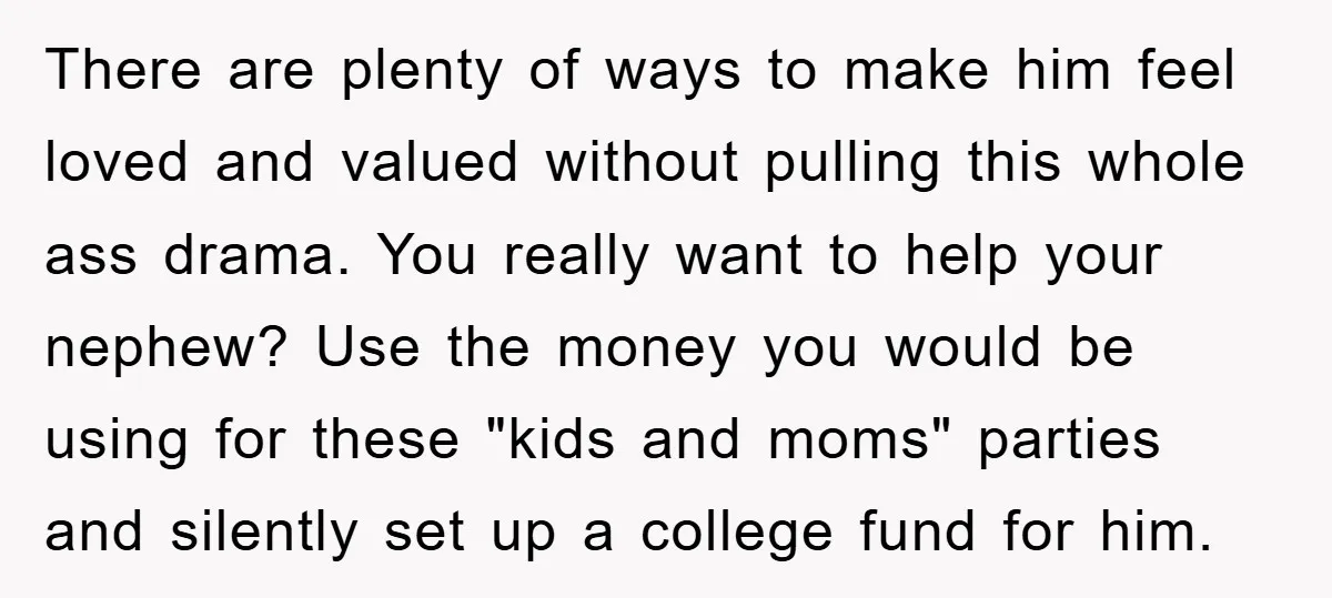 There are plenty of ways to make him feel loved and valued without pulling this whole ass drama. You really want to help your nephew? Use the money you would...