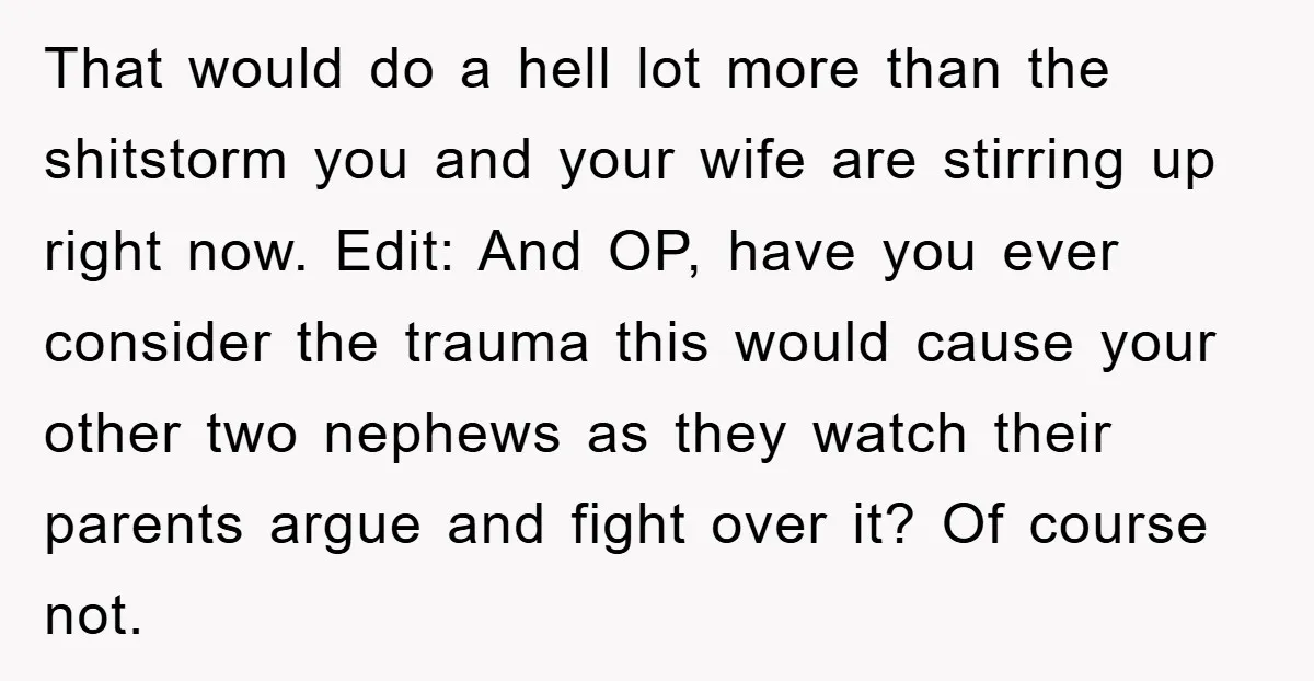 That would do a hell lot more than the shitstorm you and your wife are stirring up right now. Edit: And OP, have you ever consider the trauma this would...
