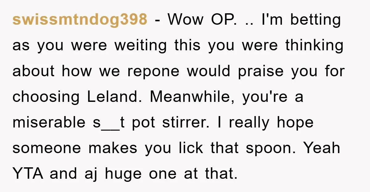 swissmtndog398 − Wow OP. .. I'm betting as you were weiting this you were thinking about how we repone would praise you for choosing Leland. Meanwhile, you're a miserable s__t...