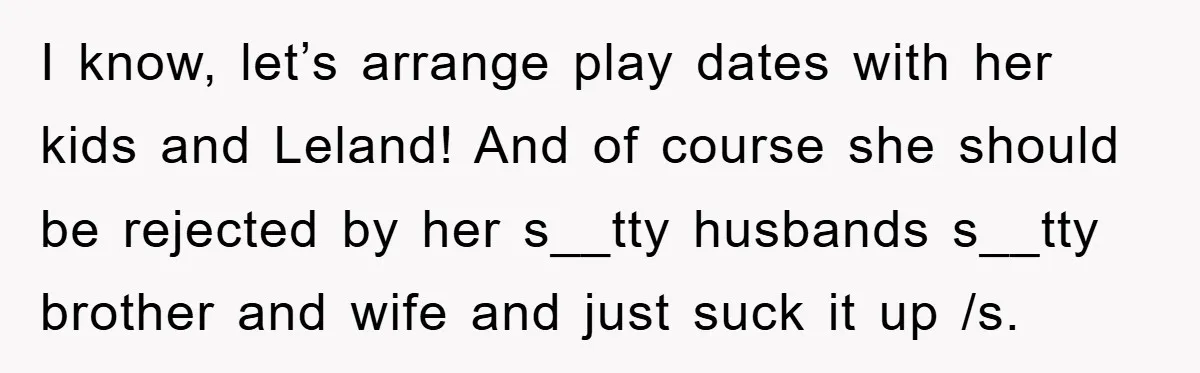 I know, let’s arrange play dates with her kids and Leland! And of course she should be rejected by her s__tty husbands s__tty brother and wife and just suck it...