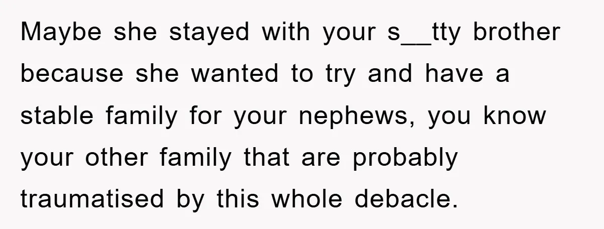 Maybe she stayed with your s__tty brother because she wanted to try and have a stable family for your nephews, you know your other family that are probably traumatised by...