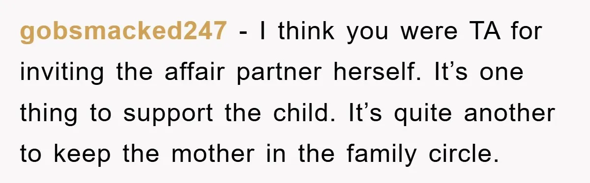 gobsmacked247 − I think you were TA for inviting the affair partner herself. It’s one thing to support the child. It’s quite another to keep the mother in the family...