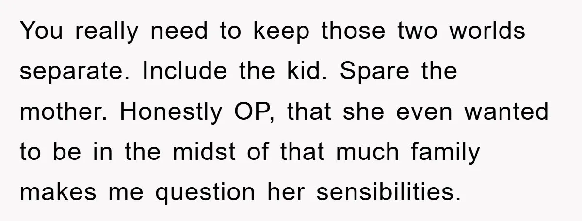 You really need to keep those two worlds separate. Include the kid. Spare the mother. Honestly OP, that she even wanted to be in the midst of that much family...