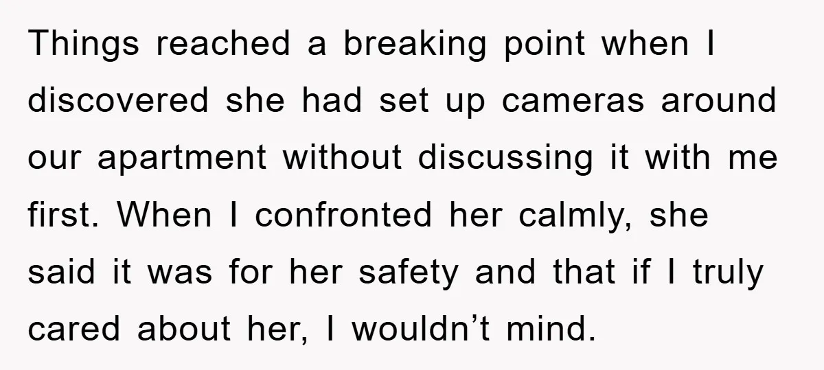 Things reached a breaking point when I discovered she had set up cameras around our apartment without discussing it with me first. When I confronted her calmly, she said it...