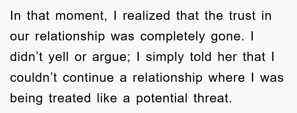 In that moment, I realized that the trust in our relationship was completely gone. I didn’t yell or argue; I simply told her that I couldn’t continue a relationship where...