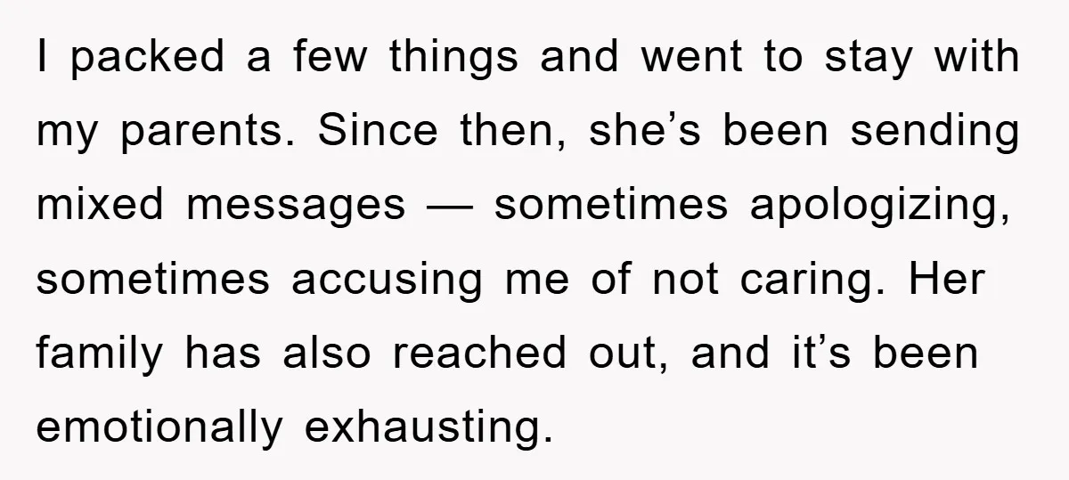 I packed a few things and went to stay with my parents. Since then, she’s been sending mixed messages — sometimes apologizing, sometimes accusing me of not caring. Her family...