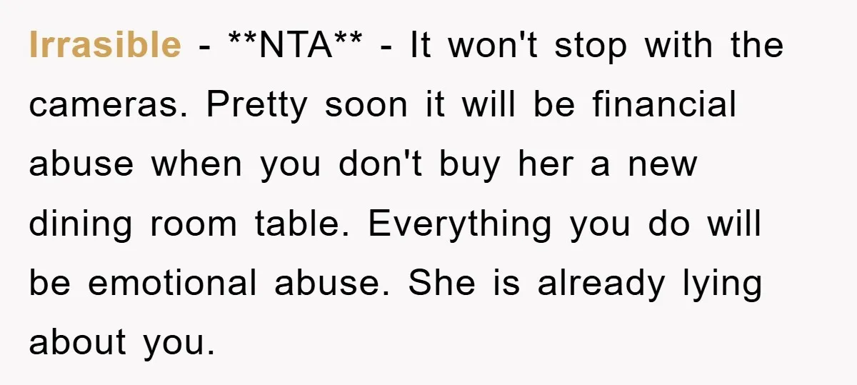 Irrasible − **NTA** - It won't stop with the cameras. Pretty soon it will be financial abuse when you don't buy her a new dining room table. Everything you do...