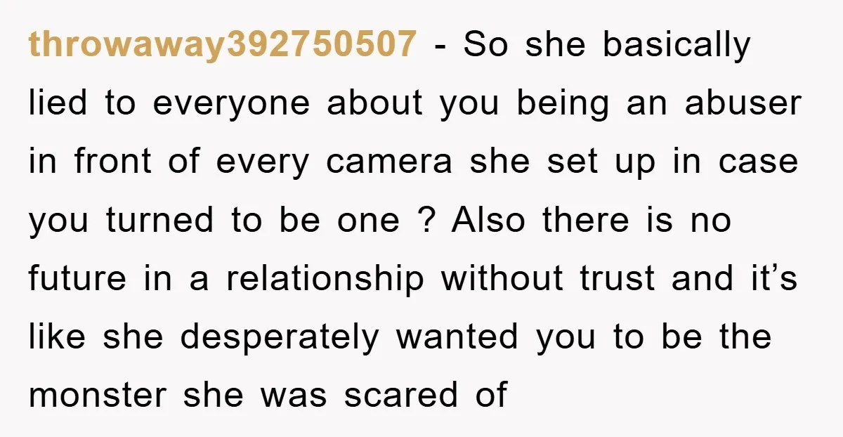 throwaway392750507 − So she basically lied to everyone about you being an abuser in front of every camera she set up in case you turned to be one ? Also...