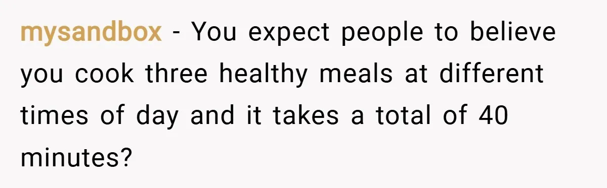 mysandbox − You expect people to believe you cook three healthy meals at different times of day and it takes a total of 40 minutes?