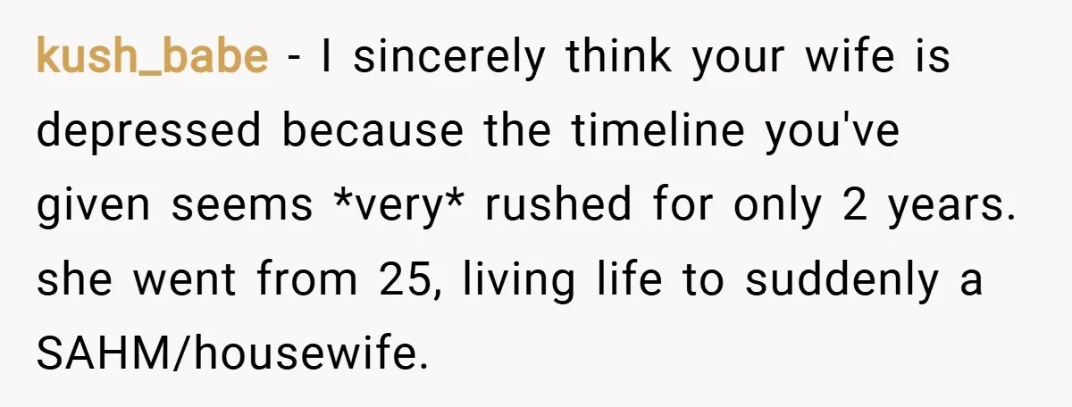 kush_babe − I sincerely think your wife is depressed because the timeline you've given seems *very* rushed for only 2 years. she went from 25, living life to suddenly a...