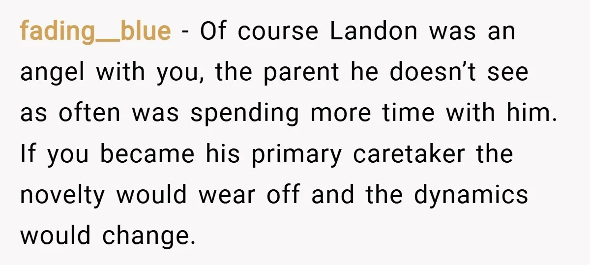 fading__blue − Of course Landon was an angel with you, the parent he doesn’t see as often was spending more time with him. If you became his primary caretaker the...