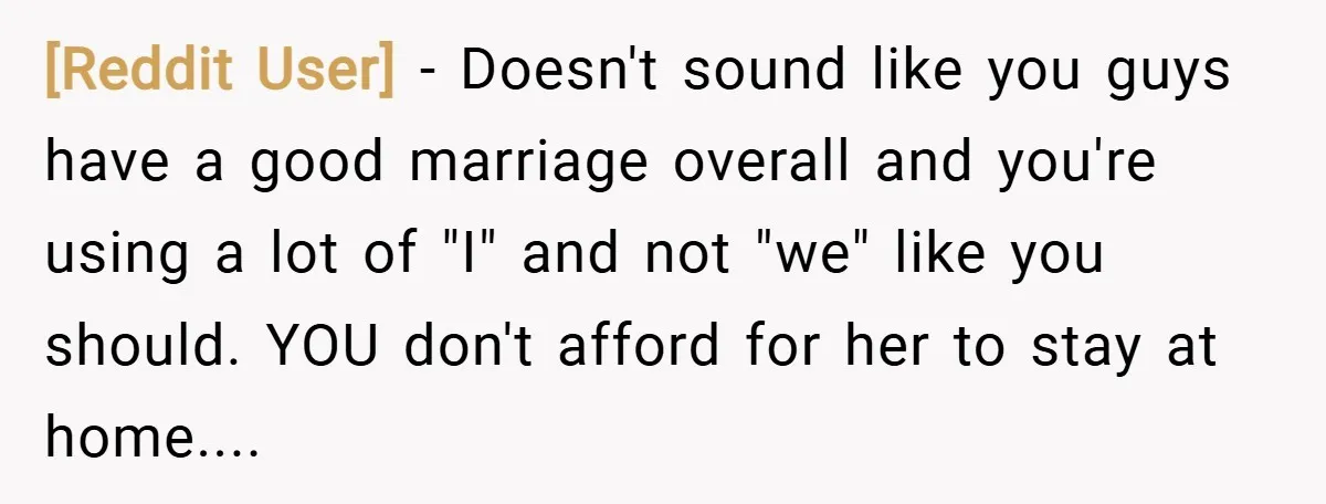 [Reddit User] − Doesn't sound like you guys have a good marriage overall and you're using a lot of "I" and not "we" like you should. YOU don't afford for...