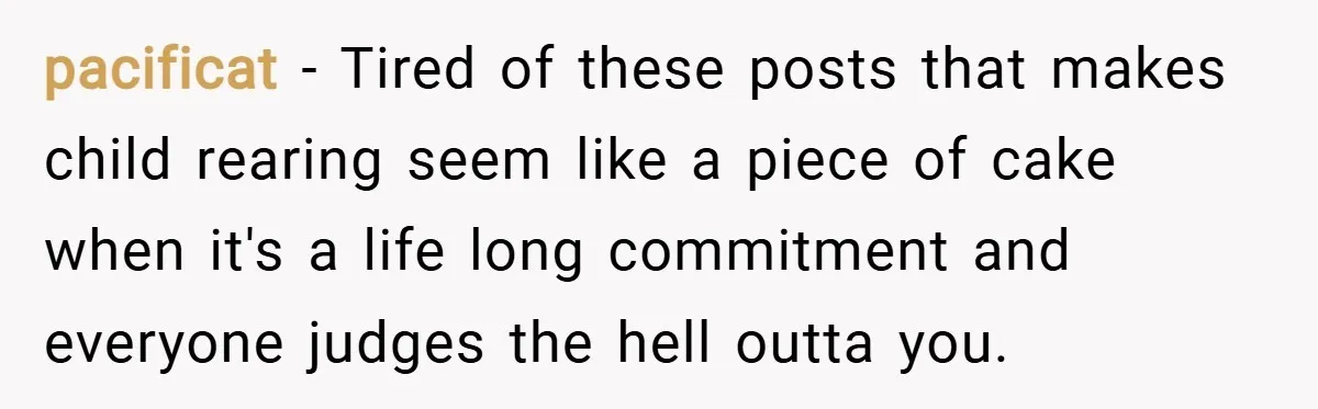 pacificat − Tired of these posts that makes child rearing seem like a piece of cake when it's a life long commitment and everyone judges the hell outta you.