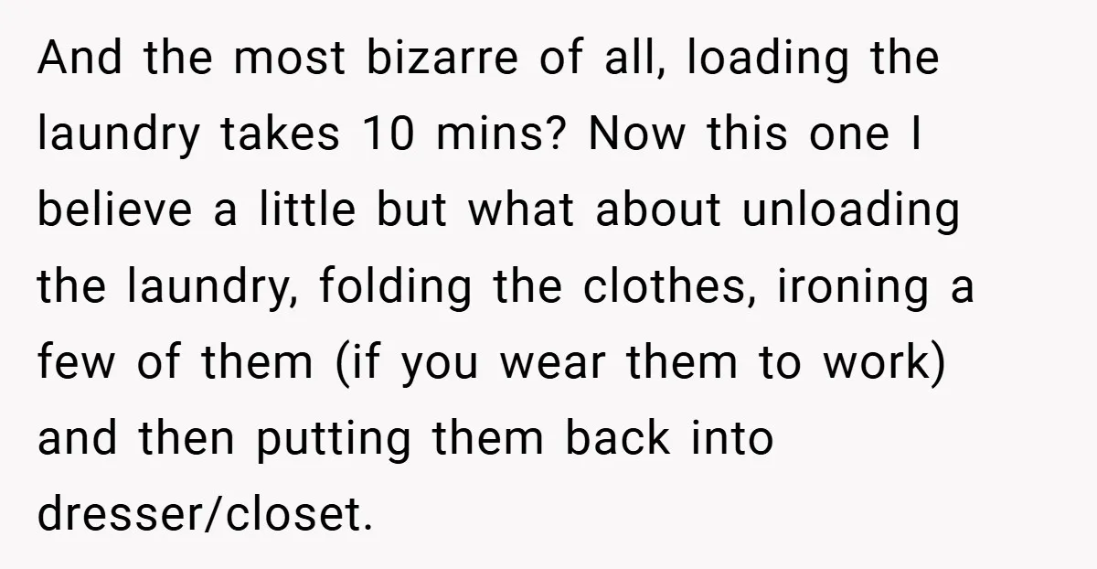 And the most bizarre of all, loading the laundry takes 10 mins? Now this one I believe a little but what about unloading the laundry, folding the clothes, ironing a...