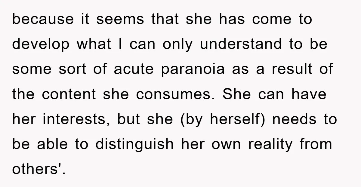 because it seems that she has come to develop what I can only understand to be some sort of acute paranoia as a result of the content she consumes. She...