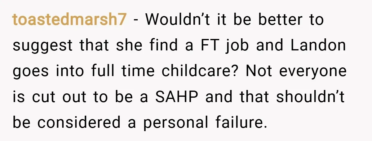 toastedmarsh7 − Wouldn’t it be better to suggest that she find a FT job and Landon goes into full time childcare? Not everyone is cut out to be a SAHP...