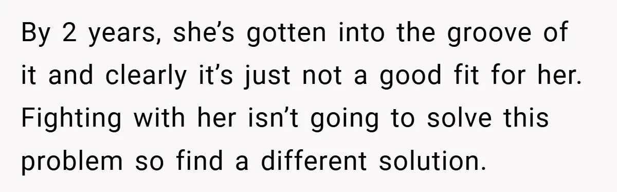 By 2 years, she’s gotten into the groove of it and clearly it’s just not a good fit for her. Fighting with her isn’t going to solve this problem so...