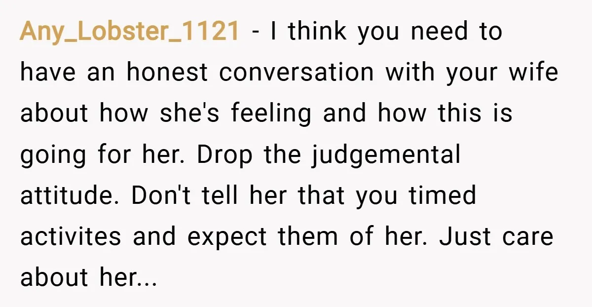 Any_Lobster_1121 − I think you need to have an honest conversation with your wife about how she's feeling and how this is going for her. Drop the judgemental attitude. Don't...