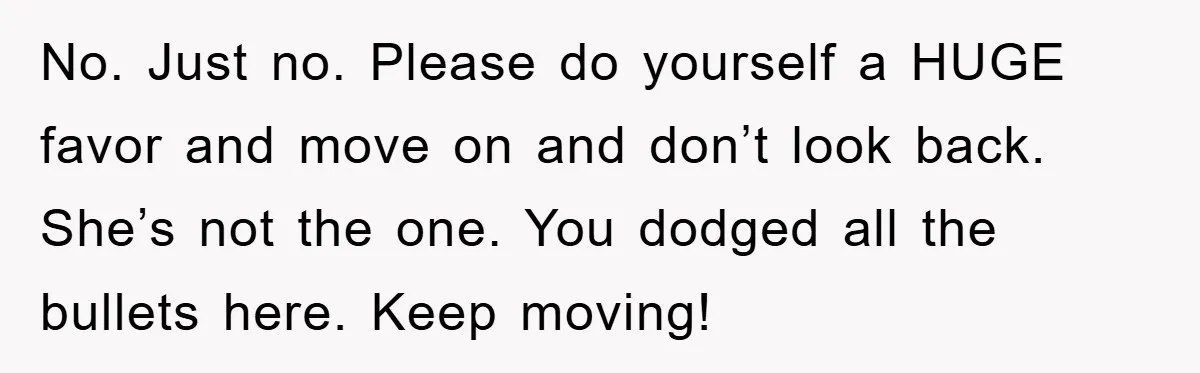 No. Just no. Please do yourself a HUGE favor and move on and don’t look back. She’s not the one. You dodged all the bullets here. Keep moving!