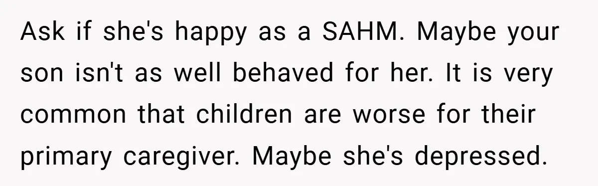 Ask if she's happy as a SAHM. Maybe your son isn't as well behaved for her. It is very common that children are worse for their primary caregiver. Maybe she's...