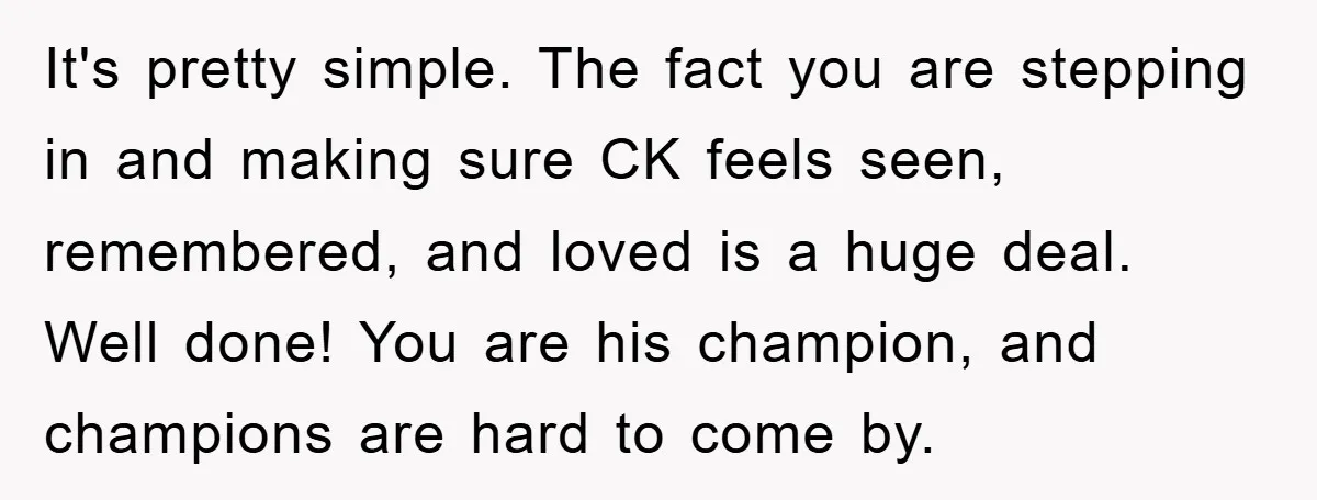 It's pretty simple. The fact you are stepping in and making sure CK feels seen, remembered, and loved is a huge deal. Well done! You are his champion, and champions...