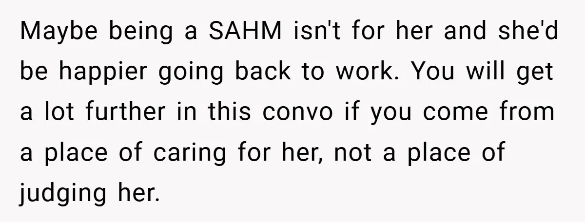 Maybe being a SAHM isn't for her and she'd be happier going back to work. You will get a lot further in this convo if you come from a place...