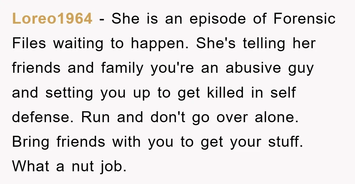 Loreo1964 − She is an episode of Forensic Files waiting to happen. She's telling her friends and family you're an abusive guy and setting you up to get killed in...