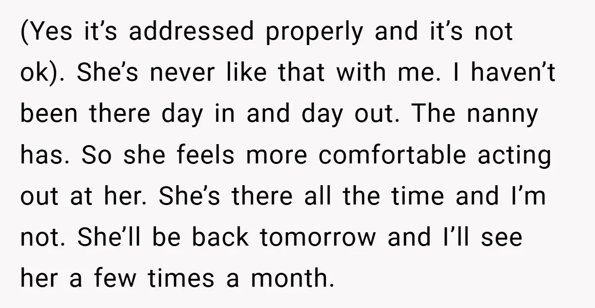 (Yes it’s addressed properly and it’s not ok). She’s never like that with me. I haven’t been there day in and day out. The nanny has. So she feels more...