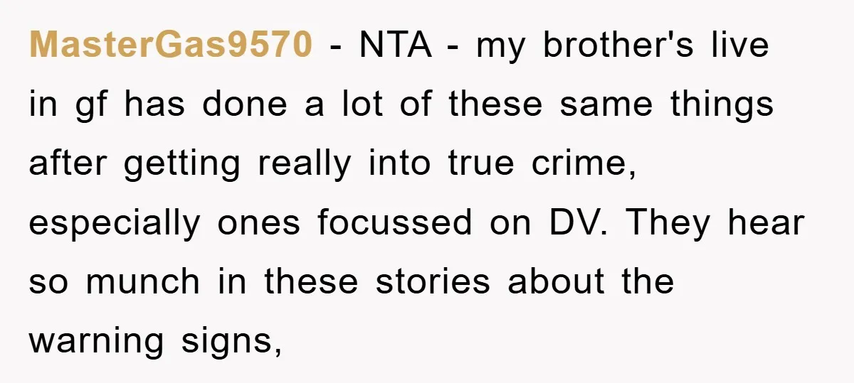 MasterGas9570 − NTA - my brother's live in gf has done a lot of these same things after getting really into true crime, especially ones focussed on DV. They hear...