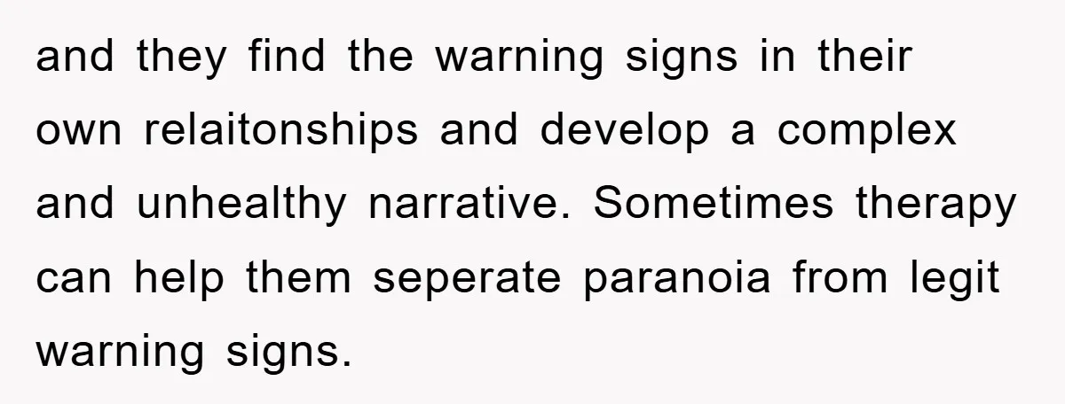 and they find the warning signs in their own relaitonships and develop a complex and unhealthy narrative. Sometimes therapy can help them seperate paranoia from legit warning signs.