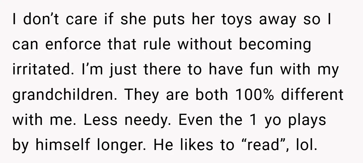 I don’t care if she puts her toys away so I can enforce that rule without becoming irritated. I’m just there to have fun with my grandchildren. They are both...