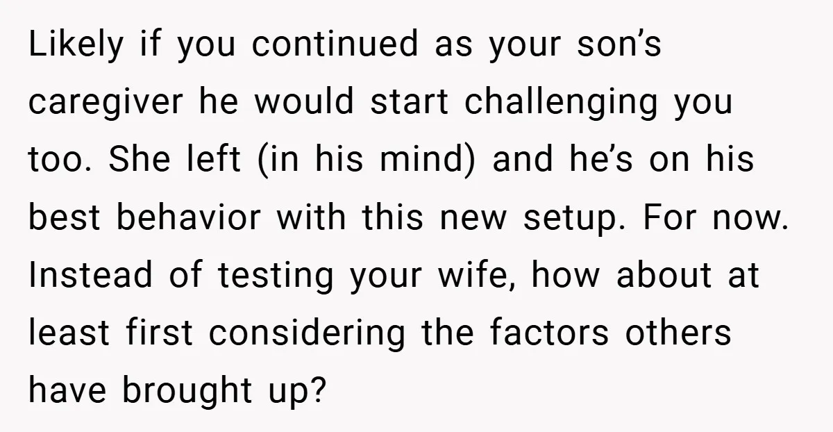Likely if you continued as your son’s caregiver he would start challenging you too. She left (in his mind) and he’s on his best behavior with this new setup. For...