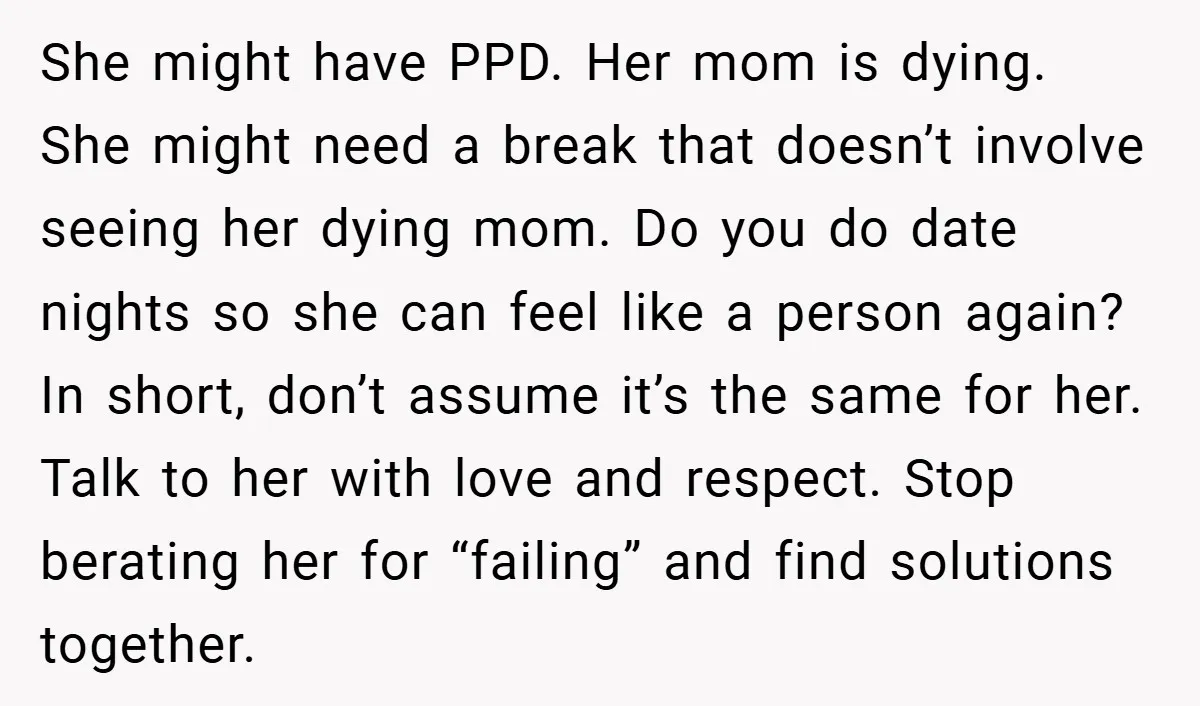 She might have PPD. Her mom is dying. She might need a break that doesn’t involve seeing her dying mom. Do you do date nights so she can feel like...