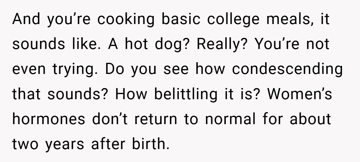 And you’re cooking basic college meals, it sounds like. A hot dog? Really? You’re not even trying. Do you see how condescending that sounds? How belittling it is? Women’s hormones...