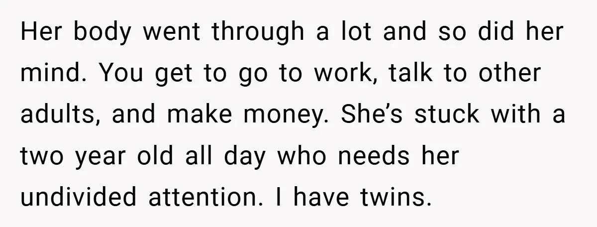 Her body went through a lot and so did her mind. You get to go to work, talk to other adults, and make money. She’s stuck with a two year...