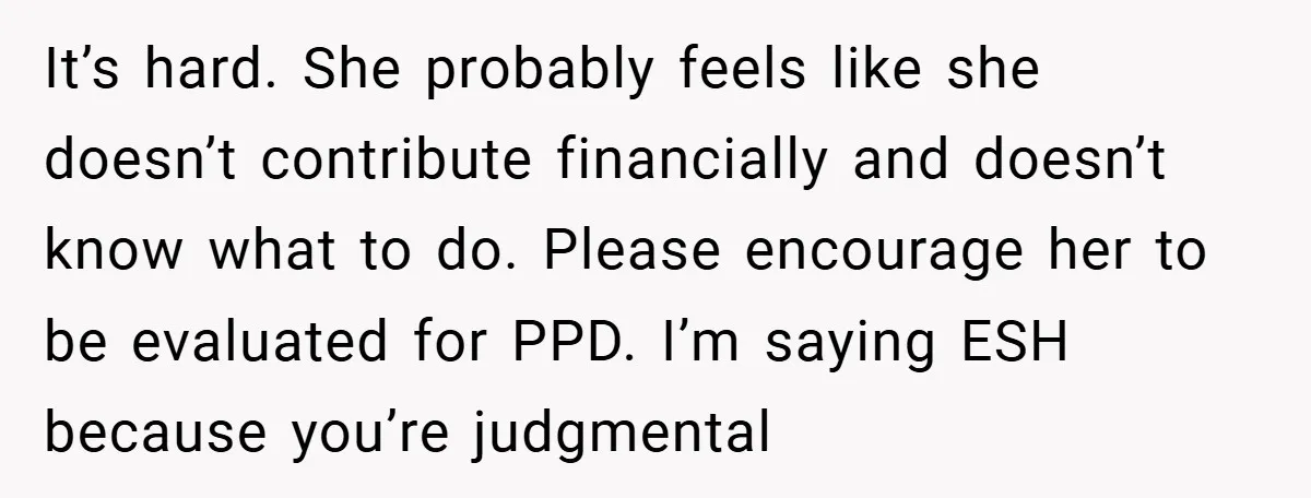It’s hard. She probably feels like she doesn’t contribute financially and doesn’t know what to do. Please encourage her to be evaluated for PPD. I’m saying ESH because you’re judgmental
