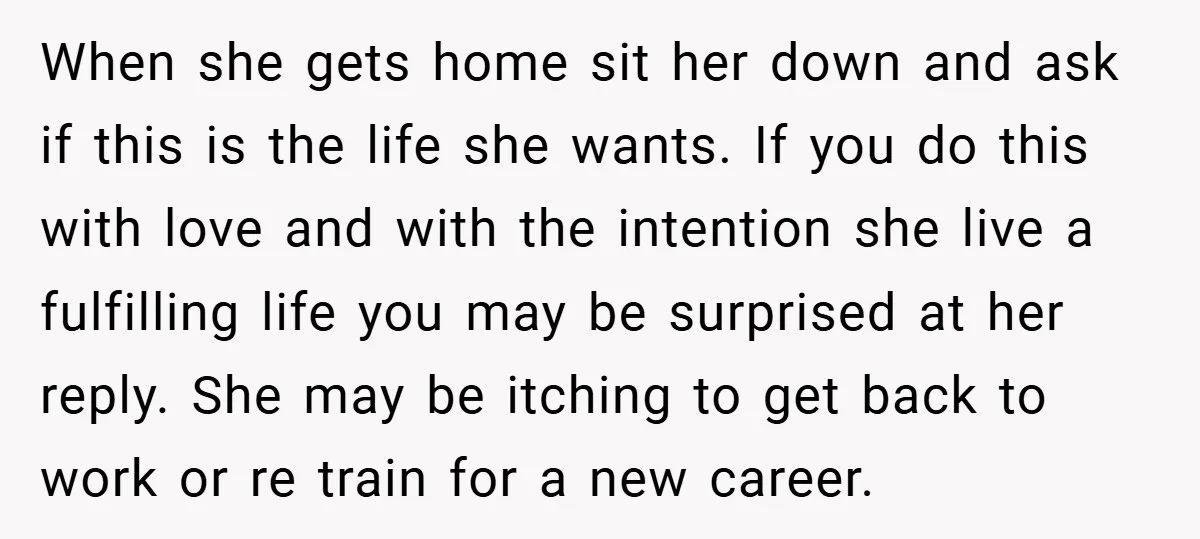 When she gets home sit her down and ask if this is the life she wants. If you do this with love and with the intention she live a fulfilling...