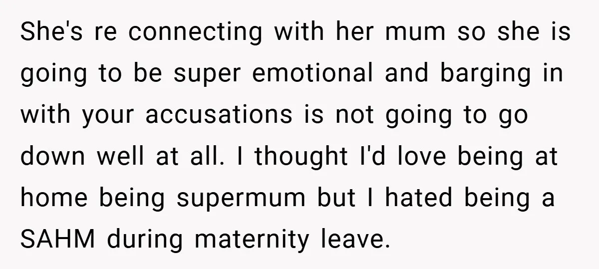 She's re connecting with her mum so she is going to be super emotional and barging in with your accusations is not going to go down well at all. I...