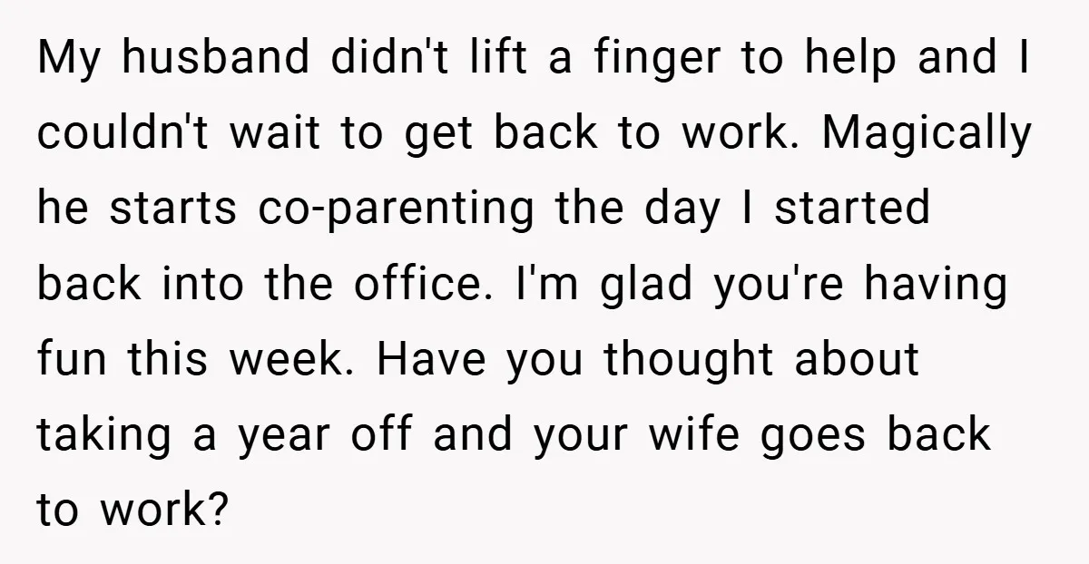 My husband didn't lift a finger to help and I couldn't wait to get back to work. Magically he starts co-parenting the day I started back into the office. I'm...