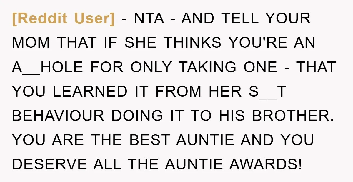 [Reddit User] − NTA - AND TELL YOUR MOM THAT IF SHE THINKS YOU'RE AN A__HOLE FOR ONLY TAKING ONE - THAT YOU LEARNED IT FROM HER S__T BEHAVIOUR DOING...