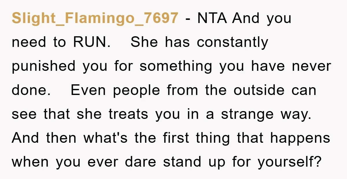 Slight_Flamingo_7697 − NTA And you need to RUN. She has constantly punished you for something you have never done. Even people from the outside can see that she treats you...