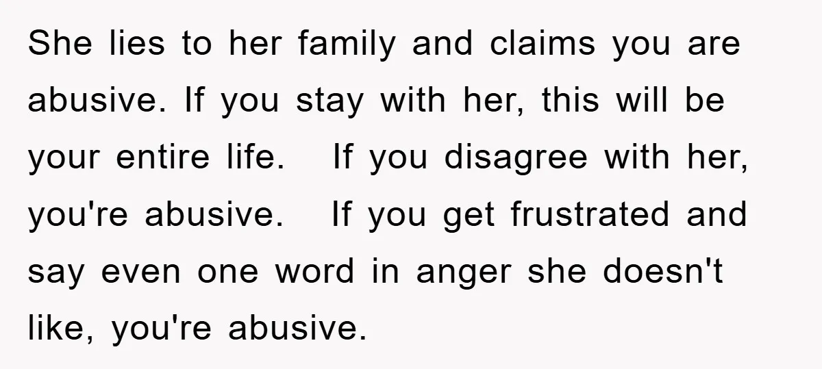 She lies to her family and claims you are abusive. If you stay with her, this will be your entire life. If you disagree with her, you're abusive. If you...