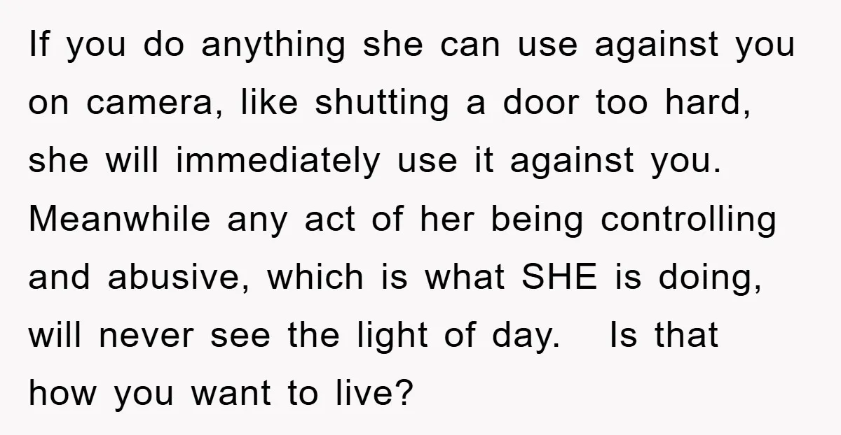 If you do anything she can use against you on camera, like shutting a door too hard, she will immediately use it against you. Meanwhile any act of her being...