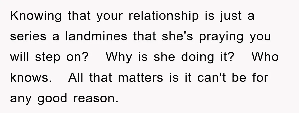 Knowing that your relationship is just a series a landmines that she's praying you will step on? Why is she doing it? Who knows. All that matters is it can't...