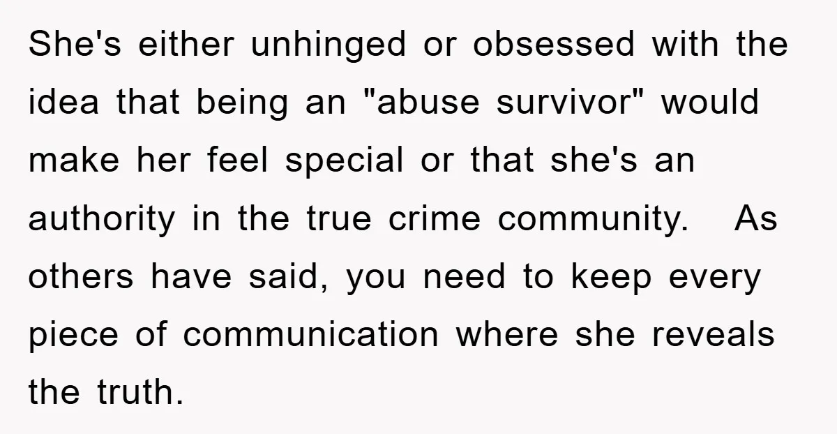 She's either unhinged or obsessed with the idea that being an "abuse survivor" would make her feel special or that she's an authority in the true crime community. As others...
